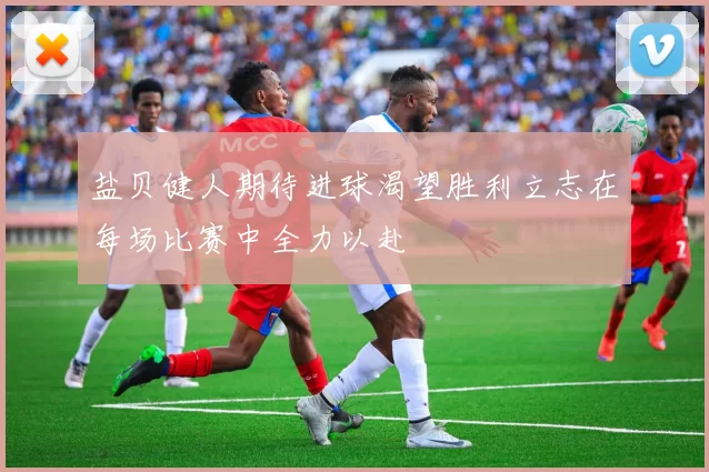 盐贝健人期待进球渴望胜利立志在每场比赛中全力以赴