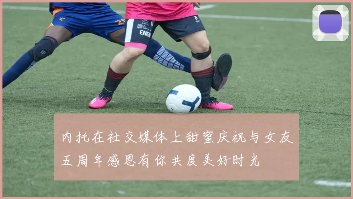 内托在社交媒体上甜蜜庆祝与女友五周年感恩有你共度美好时光
