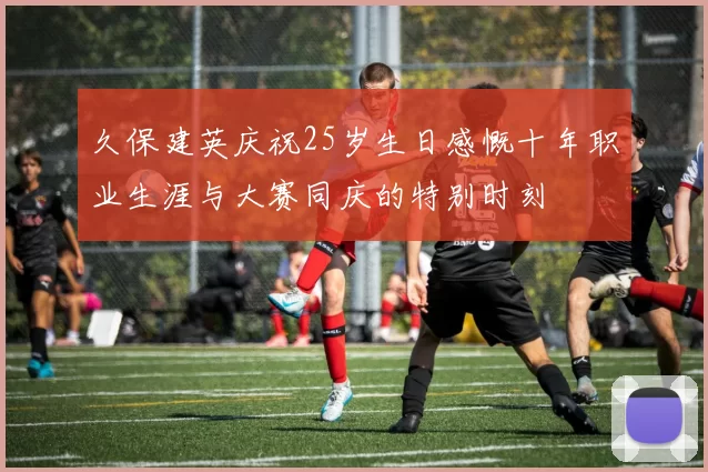 久保建英庆祝25岁生日感慨十年职业生涯与大赛同庆的特别时刻