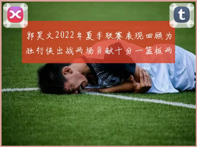 郭昊文2022年夏季联赛表现回顾为独行侠出战两场贡献十分一篮板两助攻