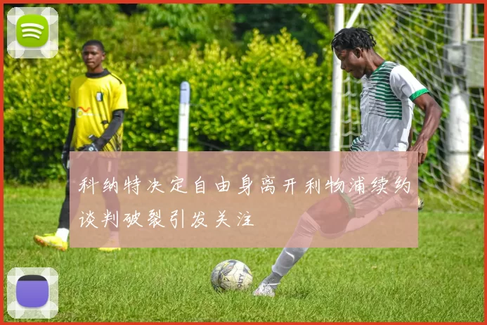 科纳特决定自由身离开利物浦续约谈判破裂引发关注