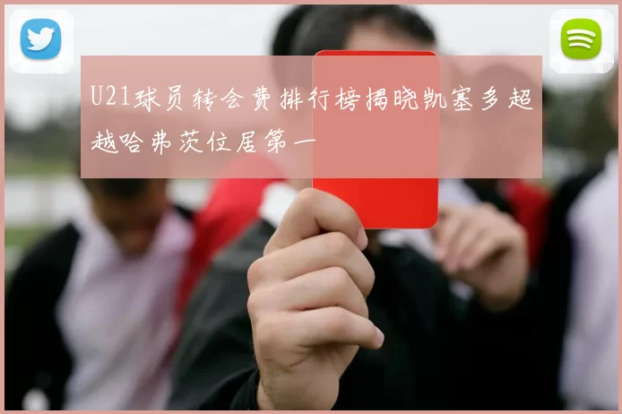 U21球员转会费排行榜揭晓凯塞多超越哈弗茨位居第一