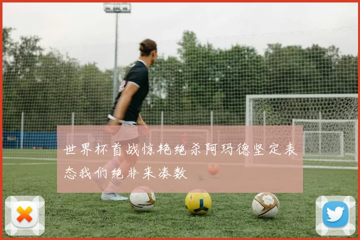 世界杯首战惊艳绝杀阿玛德坚定表态我们绝非来凑数
