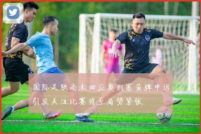 国际足联尚未回应奥利塞黄牌申诉引发关注比赛将至局势紧张