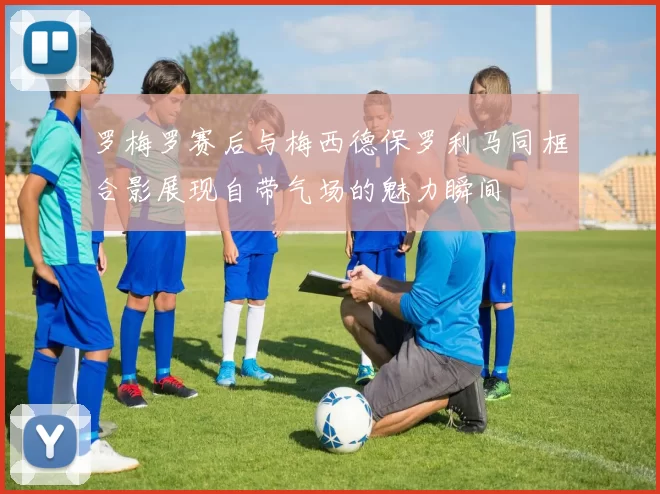 罗梅罗赛后与梅西德保罗利马同框合影展现自带气场的魅力瞬间