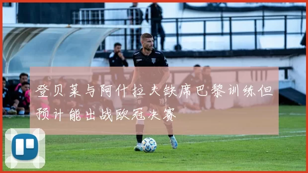 登贝莱与阿什拉夫缺席巴黎训练但预计能出战欧冠决赛