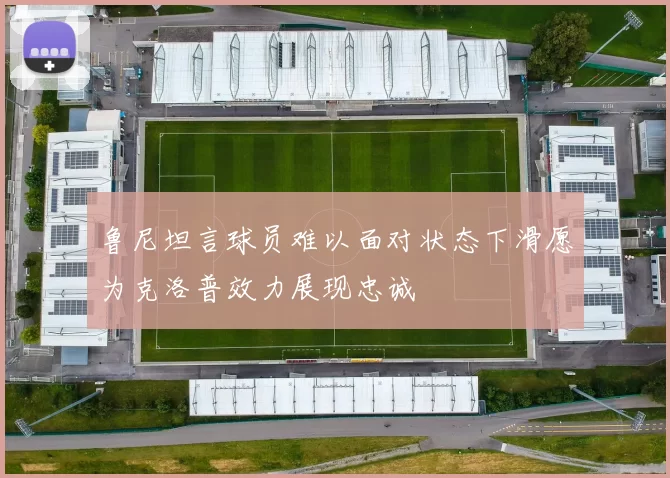 鲁尼坦言球员难以面对状态下滑愿为克洛普效力展现忠诚