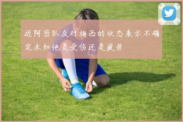迈阿密队友对梅西的状态表示不确定未知他是受伤还是疲劳
