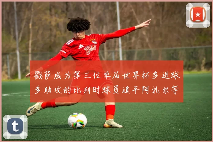 戳萨成为第三位单届世界杯多进球多助攻的比利时球员追平阿扎尔等传奇