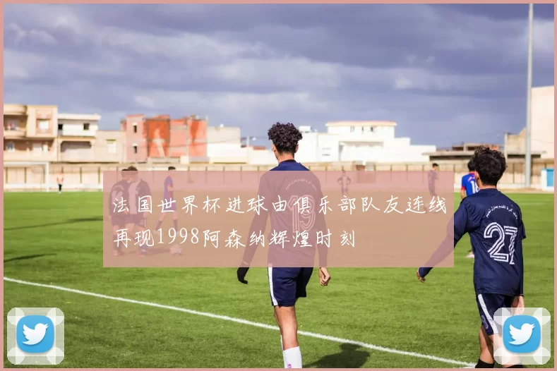 法国世界杯进球由俱乐部队友连线再现1998阿森纳辉煌时刻