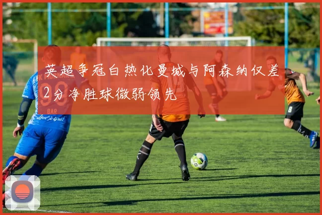 英超争冠白热化曼城与阿森纳仅差2分净胜球微弱领先