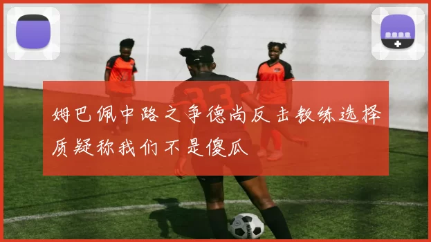 姆巴佩中路之争德尚反击教练选择质疑称我们不是傻瓜