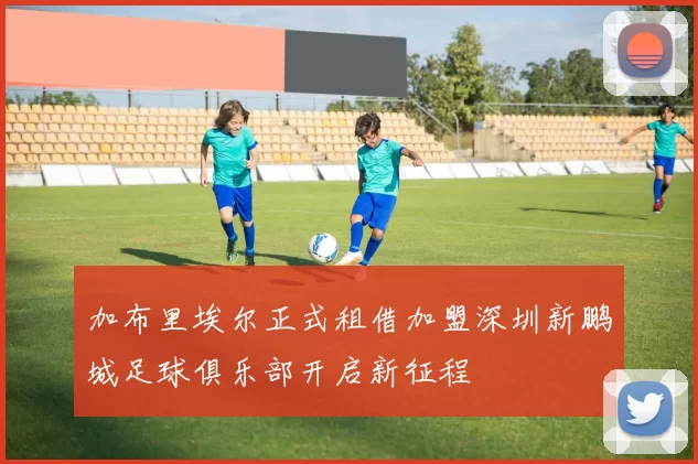 加布里埃尔正式租借加盟深圳新鹏城足球俱乐部开启新征程