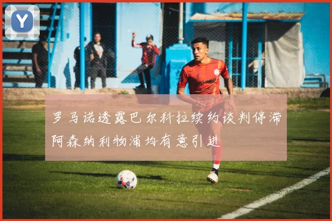 罗马诺透露巴尔科拉续约谈判停滞阿森纳利物浦均有意引进