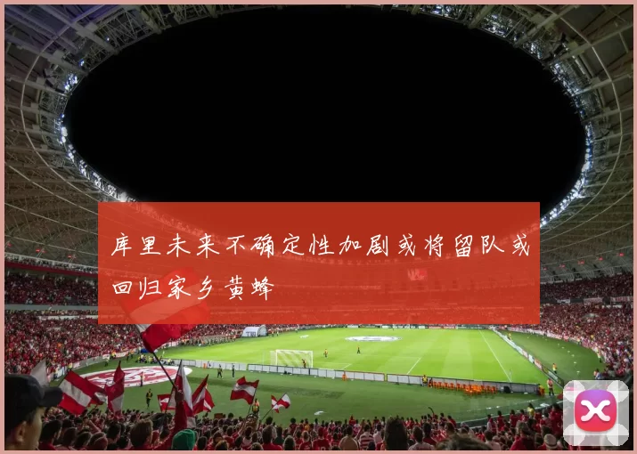 库里未来不确定性加剧或将留队或回归家乡黄蜂