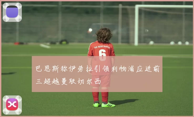 巴恩斯称伊劳拉引领利物浦应进前三超越曼联切尔西