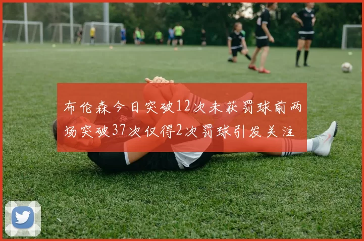 布伦森今日突破12次未获罚球前两场突破37次仅得2次罚球引发关注