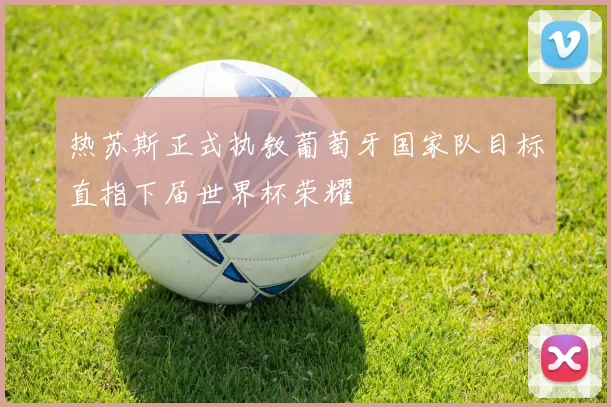 热苏斯正式执教葡萄牙国家队目标直指下届世界杯荣耀