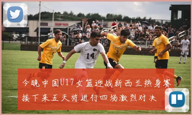 今晚中国U17女篮迎战新西兰热身赛接下来五天将进行四场激烈对决