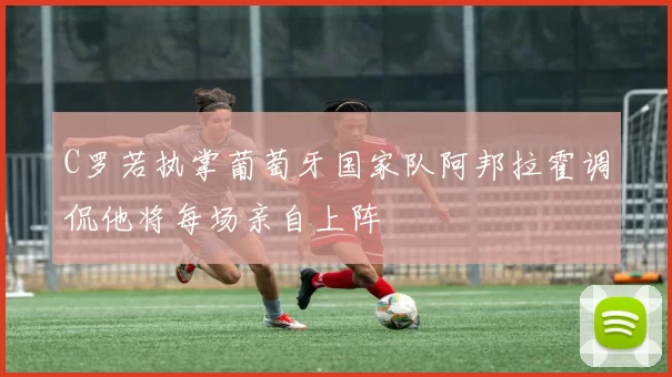 C罗若执掌葡萄牙国家队阿邦拉霍调侃他将每场亲自上阵