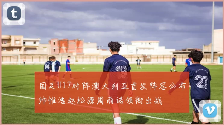 国足U17对阵澳大利亚首发阵容公布帅惟浩赵松源周雨诺领衔出战