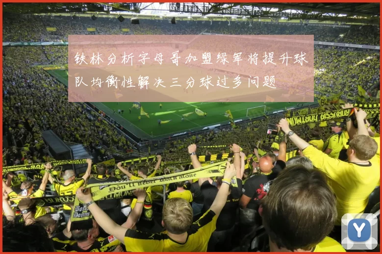 铁林分析字母哥加盟绿军将提升球队均衡性解决三分球过多问题